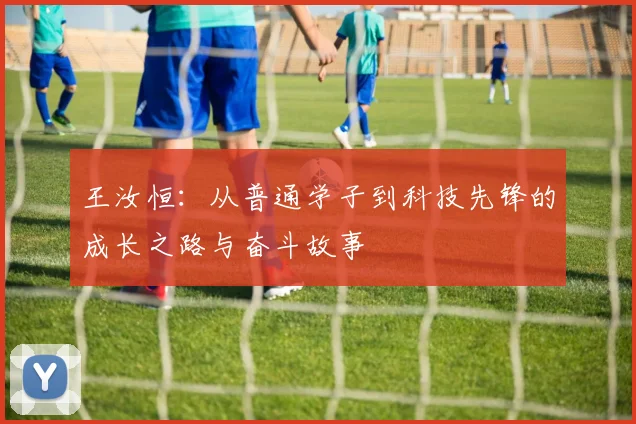 王汝恒：从普通学子到科技先锋的成长之路与奋斗故事