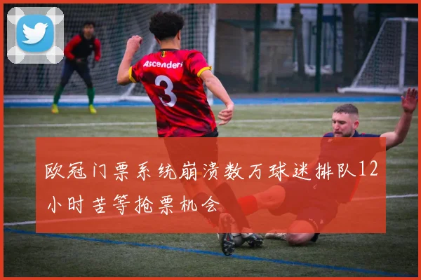 欧冠门票系统崩溃数万球迷排队12小时苦等抢票机会