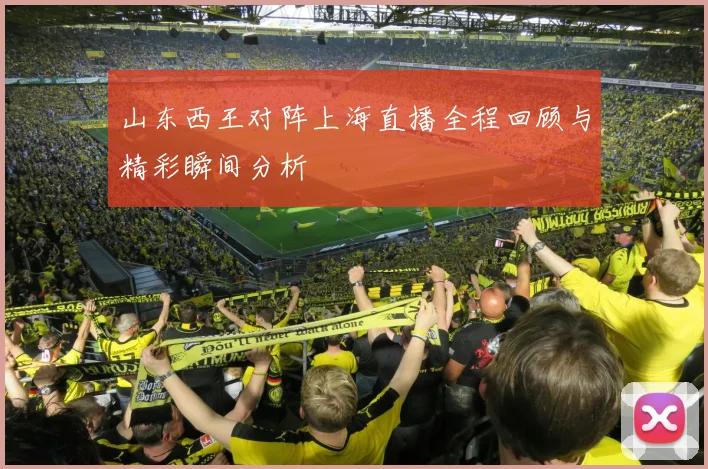 山东西王对阵上海直播全程回顾与精彩瞬间分析