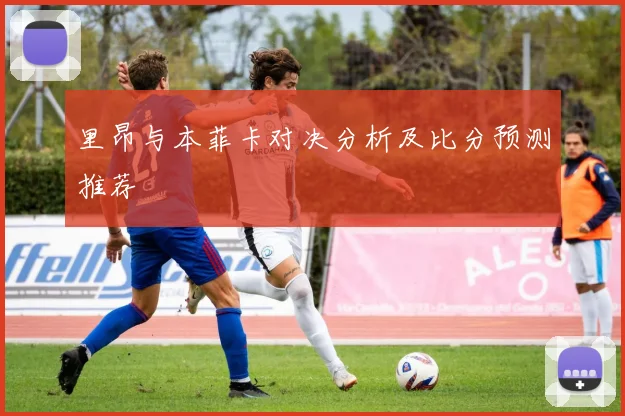 里昂与本菲卡对决分析及比分预测推荐