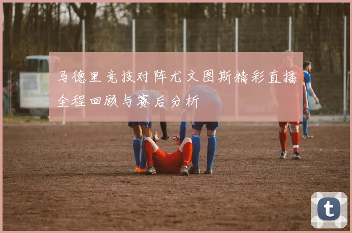 马德里竞技对阵尤文图斯精彩直播全程回顾与赛后分析
