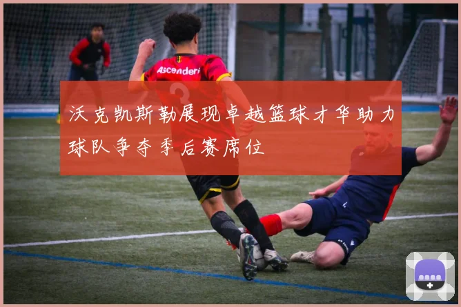 沃克凯斯勒展现卓越篮球才华助力球队争夺季后赛席位