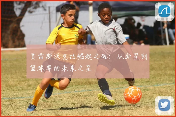 贾雷斯沃克的崛起之路：从新星到篮球界的未来之星