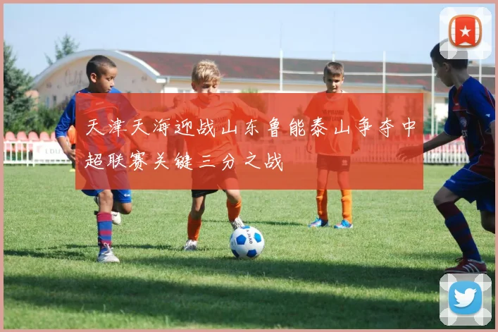天津天海迎战山东鲁能泰山争夺中超联赛关键三分之战