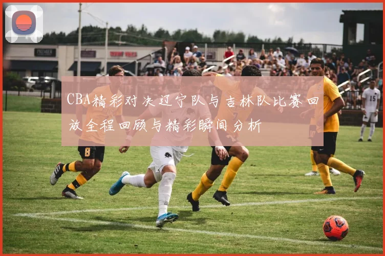 CBA精彩对决辽宁队与吉林队比赛回放全程回顾与精彩瞬间分析