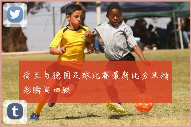 荷兰与德国足球比赛最新比分及精彩瞬间回顾
