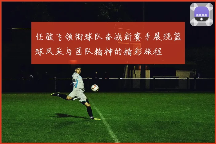 任骏飞领衔球队奋战新赛季展现篮球风采与团队精神的精彩旅程