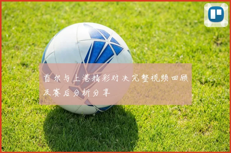 首尔与上港精彩对决完整视频回顾及赛后分析分享