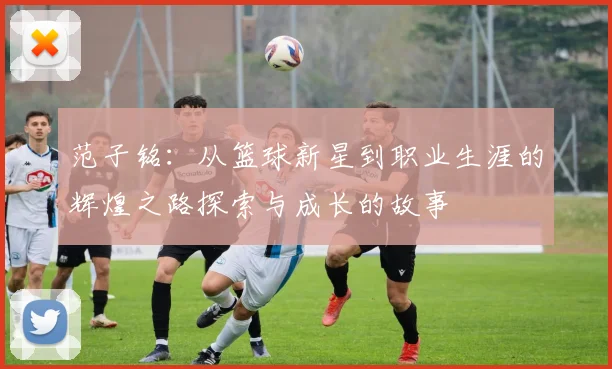 范子铭：从篮球新星到职业生涯的辉煌之路探索与成长的故事