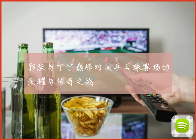 郭跃与丁宁巅峰对决乒乓球赛场的荣耀与传奇之战