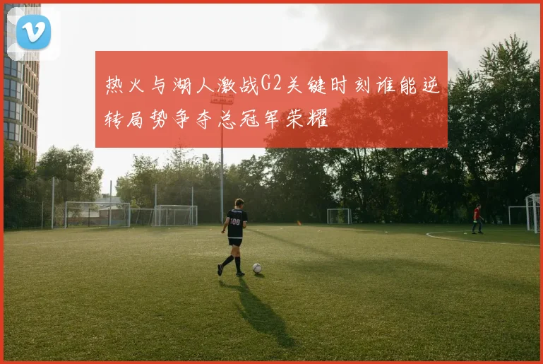 热火与湖人激战G2关键时刻谁能逆转局势争夺总冠军荣耀