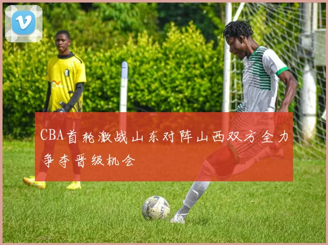 CBA首轮激战山东对阵山西双方全力争夺晋级机会