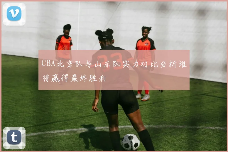 CBA北京队与山东队实力对比分析谁将赢得最终胜利