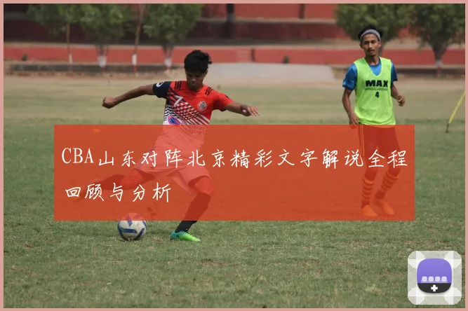 CBA山东对阵北京精彩文字解说全程回顾与分析