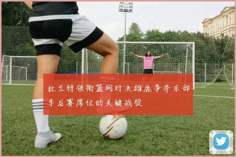 杜兰特领衔篮网对决雄鹿争夺东部季后赛席位的关键战役