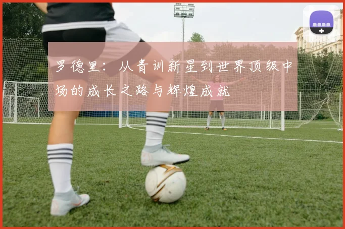 罗德里：从青训新星到世界顶级中场的成长之路与辉煌成就