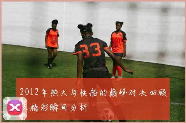 2012年热火与快船的巅峰对决回顾及精彩瞬间分析