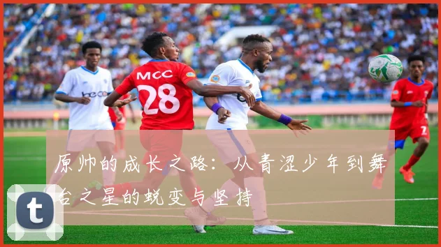 原帅的成长之路：从青涩少年到舞台之星的蜕变与坚持