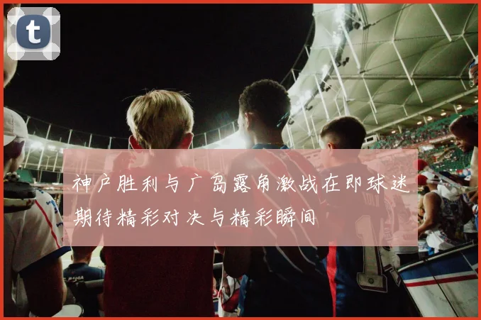 神户胜利与广岛露角激战在即球迷期待精彩对决与精彩瞬间