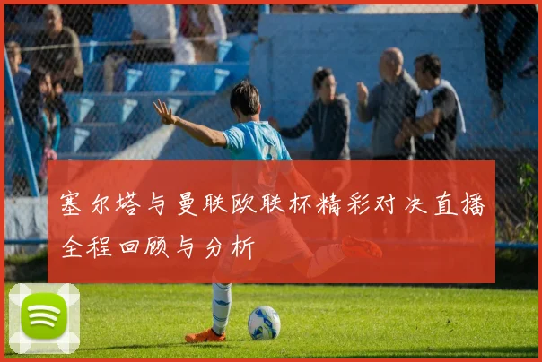 塞尔塔与曼联欧联杯精彩对决直播全程回顾与分析