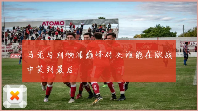 马竞与利物浦巅峰对决谁能在欧战中笑到最后