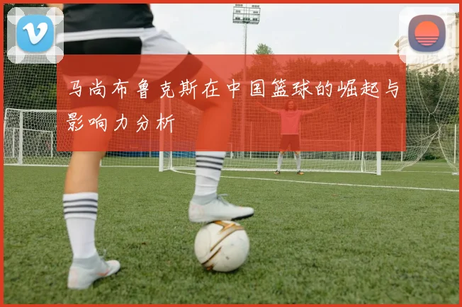 马尚布鲁克斯在中国篮球的崛起与影响力分析