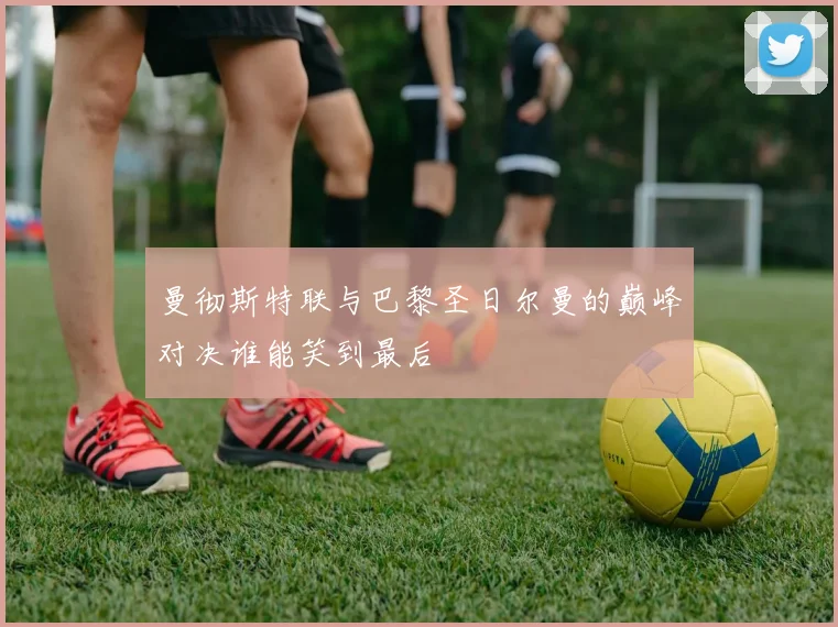 曼彻斯特联与巴黎圣日尔曼的巅峰对决谁能笑到最后