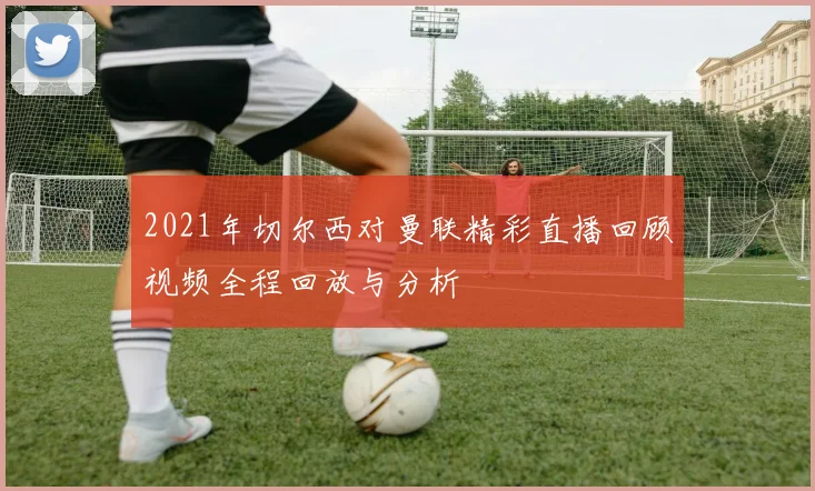 2021年切尔西对曼联精彩直播回顾视频全程回放与分析