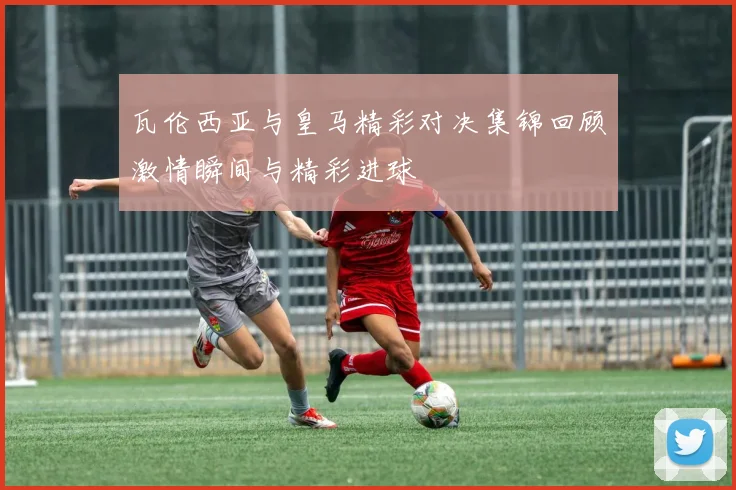 瓦伦西亚与皇马精彩对决集锦回顾激情瞬间与精彩进球